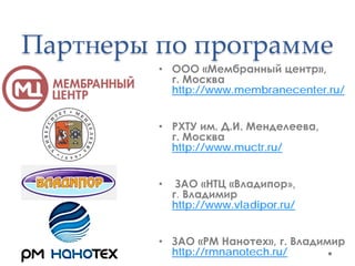 Партнеры по программе
         • ООО «Мембранный центр»,
           г. Москва
           http://www.membranecenter.ru/


         • РХТУ им. Д.И. Менделеева,
           г. Москва
           http://www.muctr.ru/


         •    ЗАО «НТЦ «Владипор»,
             г. Владимир
             http://www.vladipor.ru/


         • ЗАО «РМ Нанотех», г. Владимир
           http://rmnanotech.ru/
 
