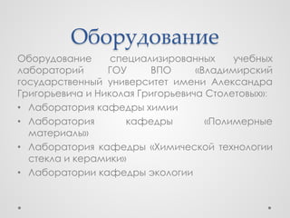 Оборудование
Оборудование      специализированных     учебных
лабораторий      ГОУ     ВПО      «Владимирский
государственный университет имени Александра
Григорьевича и Николая Григорьевича Столетовых»:
• Лаборатория кафедры химии
• Лаборатория        кафедры        «Полимерные
  материалы»
• Лаборатория кафедры «Химической технологии
  стекла и керамики»
• Лаборатории кафедры экологии
 
