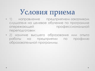 Условия приема
• 1)   направление     предприятием-заказчиком
  слушателя на целевое обучение по программе
  опережающей               профессиональной
  переподготовки;
• 2) наличие высшего образования или опыта
  работы   на     предприятии   по    профилю
  образовательной программы.
 