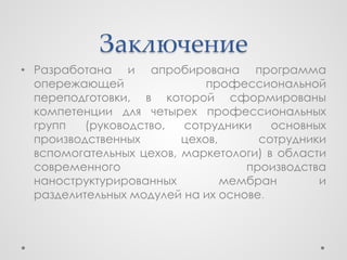Заключение
• Разработана и апробирована программа
  опережающей                профессиональной
  переподготовки, в которой сформированы
  компетенции для четырех профессиональных
  групп   (руководство,  сотрудники    основных
  производственных       цехов,      сотрудники
  вспомогательных цехов, маркетологи) в области
  современного                     производства
  наноструктурированных         мембран       и
  разделительных модулей на их основе.
 