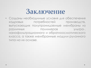 Заключение
• Созданы необходимые условия для обеспечения
  кадровых       потребностей     производств,
  выпускающих полупроницаемые мембраны из
  различных          полимеров        ультра-,
  нанофильтрационного и обратноосмотического
  класса, а также мембранные модули рулонного
  типа на их основе.
 