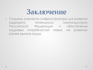 Заключение
• Созданы элементы инфраструктуры для развития
  кадрового      потенциала    наноиндустрии
  Российской     Федерации  и    обеспечения
  кадровых потребностей новых, не развитых
  ранее рынков труда.
 