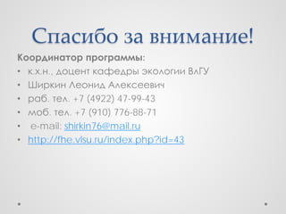 Спасибо за внимание!
Координатор программы:
• к.х.н., доцент кафедры экологии ВлГУ
• Ширкин Леонид Алексеевич
• раб. тел. +7 (4922) 47-99-43
• моб. тел. +7 (910) 776-88-71
• e-mail: shirkin76@mail.ru
• http://fhe.vlsu.ru/index.php?id=43
 
