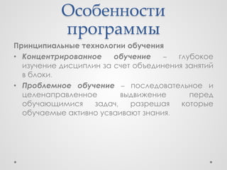 Особенности
           программы
Принципиальные технологии обучения
• Концентрированное     обучение    –  глубокое
  изучение дисциплин за счет объединения занятий
  в блоки.
• Проблемное обучение – последовательное и
  целенаправленное        выдвижение      перед
  обучающимися     задач,   разрешая    которые
  обучаемые активно усваивают знания.
 