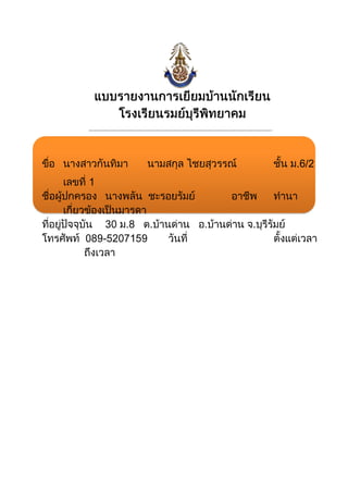 985520977900แบบรายงานการเยี่ยมบ้านนักเรียนโรงเรียนรมย์บุรีพิทยาคม รัชมังคลาภิเษก00แบบรายงานการเยี่ยมบ้านนักเรียนโรงเรียนรมย์บุรีพิทยาคม รัชมังคลาภิเษก<br />-200025254000…………………………………………………………………………………………………………….<br />ขื่อนางสาวกันทิมา นามสกุล ไชยสุวรรณ์ชั้น ม.6/2เลขที่ 1<br />ชื่อผู้ปกครองนางพลัน  ชะรอยรัมย์อาชีพทำนาเกี่ยวข้องเป็นมารดา<br />ที่อยู่ปัจจุบัน 30   ม.8   ต.บ้านด่าน   อ.บ้านด่าน   จ.บุรีรัมย์<br />โทรศัพท์  089-5207159วันที่   ตั้งแต่เวลาถึงเวลา<br />ลงชื่อ........................................ผู้รายงานลงชื่อ........................................ผู้รายงาน<br />     (นางสาวอุษณีย์  สุมาลัย)                   (นายสุชาติ  นาดี)<br />แบบบันทึกการเยี่ยมบ้าน<br />ชื่อ นางสาวกันทิมา นามสกุล ไชยสุวรรณ์ชั้นม.6/2<br />ชื่อผู้ปกครอง นางพลันนามสกุล ชะรอยรัมย์<br />บ้านเลขที่30หมู่ที่8บ้านทุ่งสว่างตำบลบ้านด่าน<br />อำเภอบ้านด่านจังหวัดบุรีรัมย์รหัสไปรษณีย์31000<br />ผู้ปกครองเกี่ยวข้องกับนักเรียน   บิดา   มารดา<br />  อื่นๆ โปรดระบุ.................................<br />การเดินทางไปเยี่ยมบ้านเดินทางโดย    รถส่วนตัว  รถโรงเรียน<br />  รถประจำทาง  เดินเท้า<br />  อื่นๆ โปรดระบุ.................................<br />สถานที่อยู่อาศัย  บ้านส่วนตัว  บ้านเช่า<br />  แฟลต  วัด<br />  หอพัก  บ้านญาติ<br />  บ้านตนเองที่ดิน-เช่า  ห้องเช่า<br />  อื่นๆ โปรดระบุ.................................<br />ลักษณะที่อยู่  อาคารพาณิชย์  บ้านไม้ชั้นเดียว<br />  บ้านครึ่งตึกครึ่งไม้  ตึกชั้นเดียว<br />  บ้านไม้สองชั้น   อื่นๆปูนชั้นเดียว<br />นักเรียนเดินทางมาโรงเรียนโดย  รถส่วนตัว  รถโรงเรียน<br />   เดินเท้า  รถประจำทาง<br />  อื่นๆ โปรดระบุ.................................<br />ลักษณะเพิ่มเติมทั่วไป<br />ข้อมูลเกี่ยวกับตัวนักเรียน  กลุ่มปกติเพื่อส่งเสริมศักยภาพด้าน.......................<br />  กลุ่มเสี่ยงด้าน.......................................................<br />  กลุ่มปัญหาด้าน....................................................<br />มูลเหตุของการเยี่ยมบ้าน..................................................................................................................<br />........................................................................................................................................................<br />........................................................................................................................................................<br />พฤติกรรมนักเรียนที่อยู่บ้าน<br />พฤติกรรมที่ดี........................................................................................................................<br />........................................................................................................................................................<br />........................................................................................................................................................<br />พฤติกรรมที่ต้องปรับปรุง.....................................................................................................<br />........................................................................................................................................................<br />........................................................................................................................................................<br />ปัญหา/แนวทางแก้ปัญหาร่วมกันระหว่างครูที่ปรึกษากับผู้ปกครอง<br />สิ่งที่นักเรียนควรพัฒนา<br />ลงชื่อ........................................ลงชื่อ........................................<br />(.................................................)      (นางสาวอุษณีย์  สุมาลัย)<br />ผู้ปกครอง      ผู้เยี่ยมบ้าน<br />8648701002030แบบรายงานการเยี่ยมบ้านนักเรียนโรงเรียนรมย์บุรีพิทยาคม รัชมังคลาภิเษก00แบบรายงานการเยี่ยมบ้านนักเรียนโรงเรียนรมย์บุรีพิทยาคม รัชมังคลาภิเษก<br />-184150255877…………………………………………………………………………………………………………….<br />ขื่อนางสาวจันทร์ทิมา นามสกุล ตระกูลรัมย์ชั้น ม.6/2เลขที่ 2<br />ชื่อผู้ปกครองนางธง  ตระกูลย์อาชีพทำนาเกี่ยวข้องเป็นมารดา<br />ที่อยู่ปัจจุบัน 89  ม.4   ต.บ้านด่าน   อ.บ้านด่าน   จ.บุรีรัมย์<br />โทรศัพท์  085-3097323    วันที่   ตั้งแต่เวลาถึงเวลา<br />ลงชื่อ........................................ผู้รายงานลงชื่อ........................................ผู้รายงาน<br />     (นางสาวอุษณีย์  สุมาลัย)                   (นายสุชาติ  นาดี)<br />แบบบันทึกการเยี่ยมบ้าน<br />ชื่อ นางสาวจันทร์ทิมา นามสกุล ตระกูลรัมย์ชั้นม.6/2<br />ชื่อผู้ปกครอง นางพลันนามสกุล ชะรอยรัมย์<br />บ้านเลขที่89  หมู่ที่4บ้านโคกวัดตำบลบ้านด่าน<br />อำเภอบ้านด่านจังหวัดบุรีรัมย์รหัสไปรษณีย์31000<br />ผู้ปกครองเกี่ยวข้องกับนักเรียน   บิดา   มารดา<br />  อื่นๆ โปรดระบุ.................................<br />การเดินทางไปเยี่ยมบ้านเดินทางโดย      รถส่วนตัว  รถโรงเรียน<br />  รถประจำทาง  เดินเท้า<br />  อื่นๆ โปรดระบุ.................................<br />สถานที่อยู่อาศัย  บ้านส่วนตัว  บ้านเช่า<br />  แฟลต  วัด<br />  หอพัก  บ้านญาติ<br />  บ้านตนเองที่ดิน-เช่า  ห้องเช่า<br />  อื่นๆ โปรดระบุ.................................<br />ลักษณะที่อยู่  อาคารพาณิชย์  บ้านไม้ชั้นเดียว<br />  บ้านครึ่งตึกครึ่งไม้  ตึกชั้นเดียว<br />  บ้านไม้สองชั้น   อื่นๆปูนชั้นเดียว<br />นักเรียนเดินทางมาโรงเรียนโดย  รถส่วนตัว  รถโรงเรียน<br />   เดินเท้า  รถประจำทาง<br />  อื่นๆ โปรดระบุ.................................<br />ลักษณะเพิ่มเติมทั่วไป<br />ข้อมูลเกี่ยวกับตัวนักเรียน  กลุ่มปกติเพื่อส่งเสริมศักยภาพด้าน.......................<br />  กลุ่มเสี่ยงด้าน.......................................................<br />  กลุ่มปัญหาด้าน....................................................<br />มูลเหตุของการเยี่ยมบ้าน..................................................................................................................<br />........................................................................................................................................................<br />........................................................................................................................................................<br />พฤติกรรมนักเรียนที่อยู่บ้าน<br />พฤติกรรมที่ดี........................................................................................................................<br />........................................................................................................................................................<br />........................................................................................................................................................<br />พฤติกรรมที่ต้องปรับปรุง.....................................................................................................<br />........................................................................................................................................................<br />........................................................................................................................................................<br />ปัญหา/แนวทางแก้ปัญหาร่วมกันระหว่างครูที่ปรึกษากับผู้ปกครอง<br />สิ่งที่นักเรียนควรพัฒนา<br />ลงชื่อ........................................ลงชื่อ........................................<br />(.................................................)      (นางสาวอุษณีย์  สุมาลัย)<br />ผู้ปกครอง      ผู้เยี่ยมบ้าน<br />แบบรายงานการเยี่ยมบ้านนักเรียน<br />โรงเรียนรมย์บุรีพิทยาคม รัชมังคลาภิเษก<br />…………………………………………………………………………………………………………….<br />ขื่อนางสาวจีราภรณ์ นามสกุล คะเชนรัมย์ชั้น ม.6/2เลขที่ 3<br />ชื่อผู้ปกครองนายบุญมี  คะเชนรัมย์อาชีพค้าขายเกี่ยวข้องเป็นบิดา<br />ที่อยู่ปัจจุบัน 42  ม.3   ต.บัวทอง   อ.เมือง   จ.บุรีรัมย์<br />โทรศัพท์  083-7462832   วันที่   ตั้งแต่เวลาถึงเวลา<br />ลงชื่อ........................................ผู้รายงานลงชื่อ........................................ผู้รายงาน<br />     (นางสาวอุษณีย์  สุมาลัย)                   (นายสุชาติ  นาดี)<br />แบบบันทึกการเยี่ยมบ้าน<br />ชื่อ นางสาวจีราภรณ์ นามสกุล คะเชนรัมย์ชั้น  ม.6/2<br />ชื่อผู้ปกครอง นายบุญมี  นามสกุล คะเชนรัมย์<br />บ้านเลขที่42  หมู่ที่3บ้านสะยาตำบลบัวทอง<br />อำเภอเมืองจังหวัดบุรีรัมย์รหัสไปรษณีย์  31000<br />ผู้ปกครองเกี่ยวข้องกับนักเรียน   บิดา  มารดา<br />  อื่นๆ โปรดระบุ.................................<br />การเดินทางไปเยี่ยมบ้านเดินทางโดย      รถส่วนตัว  รถโรงเรียน<br />  รถประจำทาง  เดินเท้า<br />  อื่นๆ โปรดระบุ.................................<br />สถานที่อยู่อาศัย  บ้านส่วนตัว  บ้านเช่า<br />  แฟลต  วัด<br />  หอพัก  บ้านญาติ<br />  บ้านตนเองที่ดิน-เช่า  ห้องเช่า<br />  อื่นๆ โปรดระบุ.................................<br />ลักษณะที่อยู่  อาคารพาณิชย์  บ้านไม้ชั้นเดียว<br />  บ้านครึ่งตึกครึ่งไม้  ตึกชั้นเดียว<br />  บ้านไม้สองชั้น   อื่นๆปูนชั้นเดียว<br />นักเรียนเดินทางมาโรงเรียนโดย  รถส่วนตัว  รถโรงเรียน<br />   เดินเท้า  รถประจำทาง<br />  อื่นๆ โปรดระบุ.................................<br />ลักษณะเพิ่มเติมทั่วไป<br />ข้อมูลเกี่ยวกับตัวนักเรียน  กลุ่มปกติเพื่อส่งเสริมศักยภาพด้าน.......................<br />  กลุ่มเสี่ยงด้าน.......................................................<br />  กลุ่มปัญหาด้าน....................................................<br />มูลเหตุของการเยี่ยมบ้าน..................................................................................................................<br />........................................................................................................................................................<br />........................................................................................................................................................<br />พฤติกรรมนักเรียนที่อยู่บ้าน<br />พฤติกรรมที่ดี........................................................................................................................<br />........................................................................................................................................................<br />........................................................................................................................................................<br />พฤติกรรมที่ต้องปรับปรุง.....................................................................................................<br />........................................................................................................................................................<br />........................................................................................................................................................<br />ปัญหา/แนวทางแก้ปัญหาร่วมกันระหว่างครูที่ปรึกษากับผู้ปกครอง<br />สิ่งที่นักเรียนควรพัฒนา<br />ลงชื่อ........................................ลงชื่อ........................................<br />(.................................................)      (นางสาวอุษณีย์  สุมาลัย)<br />ผู้ปกครอง      ผู้เยี่ยมบ้าน<br />แบบรายงานการเยี่ยมบ้านนักเรียน<br />โรงเรียนรมย์บุรีพิทยาคม รัชมังคลาภิเษก<br />…………………………………………………………………………………………………………….<br />ขื่อนางสาวจุฑามาศ  นามสกุล วิชิรัมย์ชั้น ม.6/2เลขที่ 4<br />ชื่อผู้ปกครองนางย้อย   ชะรอยรัมย์อาชีพทำนาเกี่ยวข้องเป็น ยาย<br />ที่อยู่ปัจจุบัน 88 ม.1    ต.บ้านด่าน   อ.บ้านด่าน     จ.บุรีรัมย์<br />โทรศัพท์  088-0843310  วันที่   ตั้งแต่เวลาถึงเวลา<br />ลงชื่อ........................................ผู้รายงานลงชื่อ........................................ผู้รายงาน<br />     (นางสาวอุษณีย์  สุมาลัย)                   (นายสุชาติ  นาดี)<br />แบบบันทึกการเยี่ยมบ้าน<br />ชื่อ นางสาวจุฑามาศ  นามสกุล วิชิรัมย์ชั้นม.6/2<br />ชื่อผู้ปกครอง นางย้อยนามสกุล ชะรอยรัมย์<br />บ้านเลขที่88หมู่ที่1บ้านตะโคงตำบลบ้านด่าน<br />อำเภอบ้านด่านจังหวัดบุรีรัมย์รหัสไปรษณีย์31000<br />ผู้ปกครองเกี่ยวข้องกับนักเรียน   บิดา    มารดา<br />  อื่นๆ โปรดระบุ................ยาย.................<br />การเดินทางไปเยี่ยมบ้านเดินทางโดย     รถส่วนตัว  รถโรงเรียน<br />  รถประจำทาง  เดินเท้า<br />  อื่นๆ โปรดระบุ.................................<br />สถานที่อยู่อาศัย  บ้านส่วนตัว  บ้านเช่า<br />  แฟลต  วัด<br />  หอพัก  บ้านญาติ<br />  บ้านตนเองที่ดิน-เช่า  ห้องเช่า<br />  อื่นๆ โปรดระบุ.................................<br />ลักษณะที่อยู่  อาคารพาณิชย์  บ้านไม้ชั้นเดียว<br />  บ้านครึ่งตึกครึ่งไม้  ตึกชั้นเดียว<br />  บ้านไม้สองชั้น  อื่นๆ.........................<br />นักเรียนเดินทางมาโรงเรียนโดย  รถส่วนตัว  รถโรงเรียน<br />  เดินเท้า  รถประจำทาง<br />  อื่นๆ โปรดระบุ.................................<br />ลักษณะเพิ่มเติมทั่วไป<br />ข้อมูลเกี่ยวกับตัวนักเรียน  กลุ่มปกติเพื่อส่งเสริมศักยภาพด้าน.......................<br />  กลุ่มเสี่ยงด้าน.......................................................<br />  กลุ่มปัญหาด้าน....................................................<br />มูลเหตุของการเยี่ยมบ้าน..................................................................................................................<br />........................................................................................................................................................<br />........................................................................................................................................................<br />พฤติกรรมนักเรียนที่อยู่บ้าน<br />พฤติกรรมที่ดี........................................................................................................................<br />........................................................................................................................................................<br />........................................................................................................................................................<br />พฤติกรรมที่ต้องปรับปรุง.....................................................................................................<br />........................................................................................................................................................<br />........................................................................................................................................................<br />ปัญหา/แนวทางแก้ปัญหาร่วมกันระหว่างครูที่ปรึกษากับผู้ปกครอง<br />สิ่งที่นักเรียนควรพัฒนา<br />ลงชื่อ........................................ลงชื่อ........................................<br />(.................................................)      (นางสาวอุษณีย์  สุมาลัย)<br />ผู้ปกครอง      ผู้เยี่ยมบ้าน<br />แบบรายงานการเยี่ยมบ้านนักเรียน<br />โรงเรียนรมย์บุรีพิทยาคม รัชมังคลาภิเษก<br />…………………………………………………………………………………………………………….<br />ขื่อนางสาวดรุณี    นามสกุล ขันนาคชั้น ม.6/2เลขที่ 5<br />ชื่อผู้ปกครองนายสาย   นามสกุล  สาเหลา  อาชีพทำนาเกี่ยวข้องเป็น ตา<br />ที่อยู่ปัจจุบัน 40  ม.7    ต.วังเหนือ    อ.บ้านด่าน     จ.บุรีรัมย์    31000<br />โทรศัพท์  083-7225370  วันที่   ตั้งแต่เวลาถึงเวลา<br />ลงชื่อ........................................ผู้รายงานลงชื่อ........................................ผู้รายงาน<br />     (นางสาวอุษณีย์  สุมาลัย)                   (นายสุชาติ  นาดี)<br />แบบบันทึกการเยี่ยมบ้าน<br />ชื่อ นางสาวดรุณี    นามสกุล ขันนาคชั้นม.6/2<br />ชื่อผู้ปกครอง นายสาย   นามสกุล  สาเหลา  <br />บ้านเลขที่40หมู่ที่7บ้านแคนตำบลวังเหนือ<br />อำเภอบ้านด่านจังหวัดบุรีรัมย์รหัสไปรษณีย์31000<br />ผู้ปกครองเกี่ยวข้องกับนักเรียน   บิดา    มารดา<br />  อื่นๆ โปรดระบุ................ตาและยาย...............<br />การเดินทางไปเยี่ยมบ้านเดินทางโดย     รถส่วนตัว  รถโรงเรียน<br />  รถประจำทาง  เดินเท้า<br />  อื่นๆ โปรดระบุ.................................<br />สถานที่อยู่อาศัย  บ้านส่วนตัว  บ้านเช่า<br />  แฟลต  วัด<br />  หอพัก  บ้านญาติ<br />  บ้านตนเองที่ดิน-เช่า  ห้องเช่า<br />  อื่นๆ โปรดระบุ..........ตา................<br />ลักษณะที่อยู่  อาคารพาณิชย์  บ้านไม้ชั้นเดียว<br />  บ้านครึ่งตึกครึ่งไม้  ตึกชั้นเดียว<br />  บ้านไม้สองชั้น  อื่นๆ...ปูนชั้นเดียว.....<br />นักเรียนเดินทางมาโรงเรียนโดย  รถส่วนตัว  รถโรงเรียน<br />  เดินเท้า  รถประจำทาง<br />  อื่นๆ โปรดระบุ.................................<br />ลักษณะเพิ่มเติมทั่วไป<br />ข้อมูลเกี่ยวกับตัวนักเรียน  กลุ่มปกติเพื่อส่งเสริมศักยภาพด้าน.......................<br />  กลุ่มเสี่ยงด้าน.......................................................<br />  กลุ่มปัญหาด้าน....................................................<br />มูลเหตุของการเยี่ยมบ้าน..................................................................................................................<br />........................................................................................................................................................<br />........................................................................................................................................................<br />พฤติกรรมนักเรียนที่อยู่บ้าน<br />พฤติกรรมที่ดี........................................................................................................................<br />........................................................................................................................................................<br />........................................................................................................................................................<br />พฤติกรรมที่ต้องปรับปรุง.....................................................................................................<br />........................................................................................................................................................<br />........................................................................................................................................................<br />ปัญหา/แนวทางแก้ปัญหาร่วมกันระหว่างครูที่ปรึกษากับผู้ปกครอง<br />สิ่งที่นักเรียนควรพัฒนา<br />ลงชื่อ........................................ลงชื่อ........................................<br />(.................................................)      (นางสาวอุษณีย์  สุมาลัย)<br />ผู้ปกครอง      ผู้เยี่ยมบ้าน<br />แบบรายงานการเยี่ยมบ้านนักเรียน<br />โรงเรียนรมย์บุรีพิทยาคม รัชมังคลาภิเษก<br />…………………………………………………………………………………………………………….<br />ขื่อนางสาวนิตยา     นามสกุล คะรุรัมย์ชั้น ม.6/2เลขที่ 6<br />ชื่อผู้ปกครองนายสนิท   นามสกุล  คะรุรัมย์  อาชีพทำนาเกี่ยวข้องเป็น บิดา<br />ที่อยู่ปัจจุบัน 80  ม.6    ต.บ้านด่าน    อ.บ้านด่าน     จ.บุรีรัมย์    31000<br />โทรศัพท์  085-2248049  วันที่   ตั้งแต่เวลาถึงเวลา<br />ลงชื่อ........................................ผู้รายงานลงชื่อ........................................ผู้รายงาน<br />     (นางสาวอุษณีย์  สุมาลัย)                   (นายสุชาติ  นาดี)<br />แบบบันทึกการเยี่ยมบ้าน<br />ชื่อ นางสาวนิตยา     นามสกุล คะรุรัมย์ชั้นม.6/2<br />ชื่อผู้ปกครอง นายสนิทนามสกุล  คะรุรัมย์  <br />บ้านเลขที่80หมู่ที่6บ้านนาฝายตำบลบ้านด่าน<br />อำเภอบ้านด่านจังหวัดบุรีรัมย์รหัสไปรษณีย์31000<br />ผู้ปกครองเกี่ยวข้องกับนักเรียน   บิดา    มารดา<br />  อื่นๆ โปรดระบุ................<br />การเดินทางไปเยี่ยมบ้านเดินทางโดย     รถส่วนตัว  รถโรงเรียน<br />  รถประจำทาง  เดินเท้า<br />  อื่นๆ โปรดระบุ.................................<br />สถานที่อยู่อาศัย  บ้านส่วนตัว  บ้านเช่า<br />  แฟลต  วัด<br />  หอพัก  บ้านญาติ<br />  บ้านตนเองที่ดิน-เช่า  ห้องเช่า<br />  อื่นๆ โปรดระบุ..........<br />ลักษณะที่อยู่  อาคารพาณิชย์  บ้านไม้ชั้นเดียว<br />  บ้านครึ่งตึกครึ่งไม้  ตึกชั้นเดียว<br />  บ้านไม้สองชั้น  อื่นๆ...ปูนชั้นเดียว.....<br />นักเรียนเดินทางมาโรงเรียนโดย   รถส่วนตัว  รถโรงเรียน<br />  เดินเท้า  รถประจำทาง<br />  อื่นๆ โปรดระบุ.................................<br />ลักษณะเพิ่มเติมทั่วไป<br />ข้อมูลเกี่ยวกับตัวนักเรียน  กลุ่มปกติเพื่อส่งเสริมศักยภาพด้าน.......................<br />  กลุ่มเสี่ยงด้าน.......................................................<br />  กลุ่มปัญหาด้าน....................................................<br />มูลเหตุของการเยี่ยมบ้าน..................................................................................................................<br />........................................................................................................................................................<br />........................................................................................................................................................<br />พฤติกรรมนักเรียนที่อยู่บ้าน<br />พฤติกรรมที่ดี........................................................................................................................<br />........................................................................................................................................................<br />........................................................................................................................................................<br />พฤติกรรมที่ต้องปรับปรุง.....................................................................................................<br />........................................................................................................................................................<br />........................................................................................................................................................<br />ปัญหา/แนวทางแก้ปัญหาร่วมกันระหว่างครูที่ปรึกษากับผู้ปกครอง<br />สิ่งที่นักเรียนควรพัฒนา<br />ลงชื่อ........................................ลงชื่อ........................................<br />(.................................................)      (นางสาวอุษณีย์  สุมาลัย)<br />ผู้ปกครอง      ผู้เยี่ยมบ้าน<br />แบบรายงานการเยี่ยมบ้านนักเรียน<br />โรงเรียนรมย์บุรีพิทยาคม รัชมังคลาภิเษก<br />…………………………………………………………………………………………………………….<br />ขื่อนางสาวจินตนา     นามสกุล ช่างประดิษฐ์ชั้น ม.6/2เลขที่ 7<br />ชื่อผู้ปกครองนายชูศักดิ์นามสกุล  ช่างประดิษฐ์       อาชีพทำนาเกี่ยวข้องเป็น บิดา<br />ที่อยู่ปัจจุบัน 130  ม.1   ต.บ้านด่าน    อ.บ้านด่าน     จ.บุรีรัมย์    31000<br />โทรศัพท์  086-8704830  วันที่   ตั้งแต่เวลาถึงเวลา<br />ลงชื่อ........................................ผู้รายงานลงชื่อ........................................ผู้รายงาน<br />     (นางสาวอุษณีย์  สุมาลัย)                   (นายสุชาติ  นาดี)<br />แบบบันทึกการเยี่ยมบ้าน<br />ชื่อ นางสาวจินตนา     นามสกุล ช่างประดิษฐ์ชั้นม.6/2<br />ชื่อผู้ปกครอง นายชูศักดิ์นามสกุล  ช่างประดิษฐ์       <br />บ้านเลขที่130หมู่ที่1บ้านตะโคงตำบลบ้านด่าน<br />อำเภอบ้านด่านจังหวัดบุรีรัมย์รหัสไปรษณีย์31000<br />ผู้ปกครองเกี่ยวข้องกับนักเรียน   บิดา    มารดา<br />  อื่นๆ โปรดระบุ................<br />การเดินทางไปเยี่ยมบ้านเดินทางโดย     รถส่วนตัว  รถโรงเรียน<br />  รถประจำทาง  เดินเท้า<br />  อื่นๆ โปรดระบุ.................................<br />สถานที่อยู่อาศัย  บ้านส่วนตัว  บ้านเช่า<br />  แฟลต  วัด<br />  หอพัก  บ้านญาติ<br />  บ้านตนเองที่ดิน-เช่า  ห้องเช่า<br />  อื่นๆ โปรดระบุ..........<br />ลักษณะที่อยู่  อาคารพาณิชย์  บ้านไม้ชั้นเดียว<br />  บ้านครึ่งตึกครึ่งไม้  ตึกชั้นเดียว<br />  บ้านไม้สองชั้น  อื่นๆ...ปูนชั้นเดียว.....<br />นักเรียนเดินทางมาโรงเรียนโดย   รถส่วนตัว  รถโรงเรียน<br />  เดินเท้า  รถประจำทาง<br />  อื่นๆ โปรดระบุ.................................<br />ลักษณะเพิ่มเติมทั่วไป<br />ข้อมูลเกี่ยวกับตัวนักเรียน  กลุ่มปกติเพื่อส่งเสริมศักยภาพด้าน.......................<br />  กลุ่มเสี่ยงด้าน.......................................................<br />  กลุ่มปัญหาด้าน....................................................<br />มูลเหตุของการเยี่ยมบ้าน..................................................................................................................<br />........................................................................................................................................................<br />........................................................................................................................................................<br />พฤติกรรมนักเรียนที่อยู่บ้าน<br />พฤติกรรมที่ดี........................................................................................................................<br />........................................................................................................................................................<br />........................................................................................................................................................<br />พฤติกรรมที่ต้องปรับปรุง.....................................................................................................<br />........................................................................................................................................................<br />........................................................................................................................................................<br />ปัญหา/แนวทางแก้ปัญหาร่วมกันระหว่างครูที่ปรึกษากับผู้ปกครอง<br />สิ่งที่นักเรียนควรพัฒนา<br />ลงชื่อ........................................ลงชื่อ........................................<br />(.................................................)      (นางสาวอุษณีย์  สุมาลัย)<br />ผู้ปกครอง      ผู้เยี่ยมบ้าน<br />แบบรายงานการเยี่ยมบ้านนักเรียน<br />โรงเรียนรมย์บุรีพิทยาคม รัชมังคลาภิเษก<br />…………………………………………………………………………………………………………….<br />ขื่อนางสาวรุ่งอรุณ     นามสกุล บุตรศรีชั้น ม.6/2เลขที่ 8<br />ชื่อผู้ปกครองนายกมล   นามสกุล  บุตรศรี   อาชีพ ข้าราชการบำนาญ   เกี่ยวข้องเป็น บิดา<br />ที่อยู่ปัจจุบัน 79  ม.16   ต.บ้านด่าน    อ.บ้านด่าน     จ.บุรีรัมย์    31000<br />โทรศัพท์  080-4752881 วันที่   ตั้งแต่เวลาถึงเวลา<br />ลงชื่อ........................................ผู้รายงานลงชื่อ........................................ผู้รายงาน<br />     (นางสาวอุษณีย์  สุมาลัย)                   (นายสุชาติ  นาดี)<br />แบบบันทึกการเยี่ยมบ้าน<br />ชื่อ นางสาวรุ่งอรุณ     นามสกุล บุตรศรีชั้นม.6/2<br />ชื่อผู้ปกครอง นายกมล   นามสกุล  บุตรศรี   <br />บ้านเลขที่79หมู่ที่16บ้านกระดึงตำบลบ้านด่าน<br />อำเภอบ้านด่านจังหวัดบุรีรัมย์รหัสไปรษณีย์31000<br />ผู้ปกครองเกี่ยวข้องกับนักเรียน   บิดา    มารดา<br />  อื่นๆ โปรดระบุ................<br />การเดินทางไปเยี่ยมบ้านเดินทางโดย     รถส่วนตัว  รถโรงเรียน<br />  รถประจำทาง  เดินเท้า<br />  อื่นๆ โปรดระบุ.................................<br />สถานที่อยู่อาศัย  บ้านส่วนตัว  บ้านเช่า<br />  แฟลต  วัด<br />  หอพัก  บ้านญาติ<br />  บ้านตนเองที่ดิน-เช่า  ห้องเช่า<br />  อื่นๆ โปรดระบุ..........<br />ลักษณะที่อยู่  อาคารพาณิชย์  บ้านไม้ชั้นเดียว<br />  บ้านครึ่งตึกครึ่งไม้  ตึกชั้นเดียว<br />  บ้านไม้สองชั้น  อื่นๆ...ปูนชั้นเดียว.....<br />นักเรียนเดินทางมาโรงเรียนโดย    รถส่วนตัว  รถโรงเรียน<br />  เดินเท้า  รถประจำทาง<br />  อื่นๆ โปรดระบุ.................................<br />ลักษณะเพิ่มเติมทั่วไป<br />ข้อมูลเกี่ยวกับตัวนักเรียน  กลุ่มปกติเพื่อส่งเสริมศักยภาพด้าน.......................<br />  กลุ่มเสี่ยงด้าน.......................................................<br />  กลุ่มปัญหาด้าน....................................................<br />มูลเหตุของการเยี่ยมบ้าน..................................................................................................................<br />........................................................................................................................................................<br />........................................................................................................................................................<br />พฤติกรรมนักเรียนที่อยู่บ้าน<br />พฤติกรรมที่ดี........................................................................................................................<br />........................................................................................................................................................<br />........................................................................................................................................................<br />พฤติกรรมที่ต้องปรับปรุง.....................................................................................................<br />........................................................................................................................................................<br />........................................................................................................................................................<br />ปัญหา/แนวทางแก้ปัญหาร่วมกันระหว่างครูที่ปรึกษากับผู้ปกครอง<br />สิ่งที่นักเรียนควรพัฒนา<br />ลงชื่อ........................................ลงชื่อ........................................<br />(.................................................)      (นางสาวอุษณีย์  สุมาลัย)<br />ผู้ปกครอง      ผู้เยี่ยมบ้าน<br />แบบรายงานการเยี่ยมบ้านนักเรียน<br />โรงเรียนรมย์บุรีพิทยาคม รัชมังคลาภิเษก<br />…………………………………………………………………………………………………………….<br />ขื่อนางสาวลัดดา     นามสกุล โจมรัมย์ชั้น ม.6/2เลขที่ 9<br />ชื่อผู้ปกครองนายสมร   นามสกุล  โจมรัมย์ อาชีพ ทำนา  ค้าขาย   เกี่ยวข้องเป็น บิดา<br />ที่อยู่ปัจจุบัน 56  ม.5   ต.วังเหนือ    อ.บ้านด่าน     จ.บุรีรัมย์    31000<br />โทรศัพท์  083-7491247 วันที่   ตั้งแต่เวลาถึงเวลา<br />ลงชื่อ........................................ผู้รายงานลงชื่อ........................................ผู้รายงาน<br />     (นางสาวอุษณีย์  สุมาลัย)                   (นายสุชาติ  นาดี)<br />แบบบันทึกการเยี่ยมบ้าน<br />ชื่อ นางสาวลัดดา     นามสกุล โจมรัมย์ชั้นม.6/2<br />ชื่อผู้ปกครอง นายสมร  นามสกุล  โจมรัมย์<br />บ้านเลขที่56หมู่ที่5บ้านสำโรงตำบลวังเหนือ<br />อำเภอบ้านด่านจังหวัดบุรีรัมย์รหัสไปรษณีย์31000<br />ผู้ปกครองเกี่ยวข้องกับนักเรียน   บิดา    มารดา<br />  อื่นๆ โปรดระบุ................<br />การเดินทางไปเยี่ยมบ้านเดินทางโดย     รถส่วนตัว  รถโรงเรียน<br />  รถประจำทาง  เดินเท้า<br />  อื่นๆ โปรดระบุ.................................<br />สถานที่อยู่อาศัย  บ้านส่วนตัว  บ้านเช่า<br />  แฟลต  วัด<br />  หอพัก  บ้านญาติ<br />  บ้านตนเองที่ดิน-เช่า  ห้องเช่า<br />  อื่นๆ โปรดระบุ..........<br />ลักษณะที่อยู่  อาคารพาณิชย์  บ้านไม้ชั้นเดียว<br />  บ้านครึ่งตึกครึ่งไม้  ตึกชั้นเดียว<br />  บ้านไม้สองชั้น  อื่นๆ...ปูนชั้นเดียว.....<br />นักเรียนเดินทางมาโรงเรียนโดย    รถส่วนตัว  รถโรงเรียน<br />  เดินเท้า  รถประจำทาง<br />  อื่นๆ โปรดระบุ.................................<br />ลักษณะเพิ่มเติมทั่วไป<br />ข้อมูลเกี่ยวกับตัวนักเรียน  กลุ่มปกติเพื่อส่งเสริมศักยภาพด้าน.......................<br />  กลุ่มเสี่ยงด้าน.......................................................<br />  กลุ่มปัญหาด้าน....................................................<br />มูลเหตุของการเยี่ยมบ้าน..................................................................................................................<br />........................................................................................................................................................<br />........................................................................................................................................................<br />พฤติกรรมนักเรียนที่อยู่บ้าน<br />พฤติกรรมที่ดี........................................................................................................................<br />........................................................................................................................................................<br />........................................................................................................................................................<br />พฤติกรรมที่ต้องปรับปรุง.....................................................................................................<br />........................................................................................................................................................<br />........................................................................................................................................................<br />ปัญหา/แนวทางแก้ปัญหาร่วมกันระหว่างครูที่ปรึกษากับผู้ปกครอง<br />สิ่งที่นักเรียนควรพัฒนา<br />ลงชื่อ........................................ลงชื่อ........................................<br />(.................................................)      (นางสาวอุษณีย์  สุมาลัย)<br />ผู้ปกครอง      ผู้เยี่ยมบ้าน<br />แบบรายงานการเยี่ยมบ้านนักเรียน<br />โรงเรียนรมย์บุรีพิทยาคม รัชมังคลาภิเษก<br />…………………………………………………………………………………………………………….<br />ขื่อนางสาวศศิวัลย์     นามสกุล รุ่งแสงชั้น ม.6/2เลขที่ 10<br />ชื่อผู้ปกครองนายศรีไพร  นามสกุล  รุ่งแสง อาชีพ    ค้าขาย   เกี่ยวข้องเป็น บิดา<br />ที่อยู่ปัจจุบัน 1/4  ม.5   ต.วังเหนือ    อ.บ้านด่าน     จ.บุรีรัมย์    31000<br />โทรศัพท์  088-2214537 วันที่   ตั้งแต่เวลาถึงเวลา<br />ลงชื่อ........................................ผู้รายงานลงชื่อ........................................ผู้รายงาน<br />     (นางสาวอุษณีย์  สุมาลัย)                   (นายสุชาติ  นาดี)<br />แบบบันทึกการเยี่ยมบ้าน<br />ชื่อ นางสาวศศิวัลย์     นามสกุล รุ่งแสงชั้นม.6/2<br />ชื่อผู้ปกครอง นายศรีไพรนามสกุล  รุ่งแสง<br />บ้านเลขที่1/4หมู่ที่5บ้านสำโรงตำบลวังเหนือ<br />อำเภอบ้านด่านจังหวัดบุรีรัมย์รหัสไปรษณีย์31000<br />ผู้ปกครองเกี่ยวข้องกับนักเรียน   บิดา    มารดา<br />  อื่นๆ โปรดระบุ................<br />การเดินทางไปเยี่ยมบ้านเดินทางโดย     รถส่วนตัว  รถโรงเรียน<br />  รถประจำทาง  เดินเท้า<br />  อื่นๆ โปรดระบุ.................................<br />สถานที่อยู่อาศัย  บ้านส่วนตัว  บ้านเช่า<br />  แฟลต  วัด<br />  หอพัก  บ้านญาติ<br />  บ้านตนเองที่ดิน-เช่า  ห้องเช่า<br />  อื่นๆ โปรดระบุ..........<br />ลักษณะที่อยู่  อาคารพาณิชย์  บ้านไม้ชั้นเดียว<br />  บ้านครึ่งตึกครึ่งไม้  ตึกชั้นเดียว<br />  บ้านไม้สองชั้น  อื่นๆ...ปูนชั้นเดียว.....<br />นักเรียนเดินทางมาโรงเรียนโดย    รถส่วนตัว  รถโรงเรียน<br />  เดินเท้า  รถประจำทาง<br />  อื่นๆ โปรดระบุ.................................<br />ลักษณะเพิ่มเติมทั่วไป<br />ข้อมูลเกี่ยวกับตัวนักเรียน  กลุ่มปกติเพื่อส่งเสริมศักยภาพด้าน.......................<br />  กลุ่มเสี่ยงด้าน.......................................................<br />  กลุ่มปัญหาด้าน....................................................<br />มูลเหตุของการเยี่ยมบ้าน..................................................................................................................<br />........................................................................................................................................................<br />........................................................................................................................................................<br />พฤติกรรมนักเรียนที่อยู่บ้าน<br />พฤติกรรมที่ดี........................................................................................................................<br />........................................................................................................................................................<br />........................................................................................................................................................<br />พฤติกรรมที่ต้องปรับปรุง.....................................................................................................<br />........................................................................................................................................................<br />........................................................................................................................................................<br />ปัญหา/แนวทางแก้ปัญหาร่วมกันระหว่างครูที่ปรึกษากับผู้ปกครอง<br />สิ่งที่นักเรียนควรพัฒนา<br />ลงชื่อ........................................ลงชื่อ........................................<br />(.................................................)      (นางสาวอุษณีย์  สุมาลัย)<br />ผู้ปกครอง      ผู้เยี่ยมบ้าน<br />แบบรายงานการเยี่ยมบ้านนักเรียน<br />โรงเรียนรมย์บุรีพิทยาคม รัชมังคลาภิเษก<br />…………………………………………………………………………………………………………….<br />ขื่อนางสาว สายฝนนามสกุล  ซ่อนกลิ่นชั้นม.6/2  เลขที่ 11<br />ชื่อผู้ปกครองนางเชือน   ทินารัมย์อาชีพทำนาเกี่ยวข้องเป็นมารดา<br />ที่อยู่ปัจจุบัน  73 หมู่4 ต.บ้านด่าน อ.บ้านด่าน จ.บุรีรัมย์<br />โทรศัพท์  0881191407วันที่   ตั้งแต่เวลาถึงเวลา<br />ลงชื่อ........................................ผู้รายงานลงชื่อ........................................ผู้รายงาน<br />     (นางสาวอุษณีย์  สุมาลัย)           (นายสุชาติ  นาดี)<br />แบบบันทึกการเยี่ยมบ้าน<br />ชื่อ นางสาว สายฝน   นามสกุล ซ่อนกลิ่นชั้นม.6/2<br />ชื่อผู้ปกครอง นางเชือนนามสกุล ทินารัมย์<br />บ้านเลขที่73หมู่ที่4บ้านโคกวัดตำบลบ้านด่าน<br />อำเภอบ้านด่านจังหวัดบุรีรัมย์รหัสไปรษณีย์31000<br />ผู้ปกครองเกี่ยวข้องกับนักเรียน   บิดา   มารดา<br />  อื่นๆ โปรดระบุ.................................<br />การเดินทางไปเยี่ยมบ้านเดินทางโดย    รถส่วนตัว  รถโรงเรียน<br />  รถประจำทาง  เดินเท้า<br />  อื่นๆ โปรดระบุ.................................<br />สถานที่อยู่อาศัย  บ้านส่วนตัว  บ้านเช่า<br />  แฟลต  วัด<br />  หอพัก  บ้านญาติ<br />  บ้านตนเองที่ดิน-เช่า  ห้องเช่า<br />  อื่นๆ โปรดระบุ.................................<br />ลักษณะที่อยู่  อาคารพาณิชย์  บ้านไม้ชั้นเดียว<br />  บ้านครึ่งตึกครึ่งไม้  ตึกชั้นเดียว<br />  บ้านไม้สองชั้น  อื่นๆ.........................<br />นักเรียนเดินทางมาโรงเรียนโดย  รถส่วนตัว  รถโรงเรียน<br />  เดินเท้า  รถประจำทาง<br />  อื่นๆ โปรดระบุ.................................<br />ลักษณะเพิ่มเติมทั่วไป<br />ข้อมูลเกี่ยวกับตัวนักเรียน  กลุ่มปกติเพื่อส่งเสริมศักยภาพด้าน.......................<br />  กลุ่มเสี่ยงด้าน.......................................................<br />  กลุ่มปัญหาด้าน....................................................<br />มูลเหตุของการเยี่ยมบ้าน..................................................................................................................<br />........................................................................................................................................................<br />........................................................................................................................................................<br />พฤติกรรมนักเรียนที่อยู่บ้าน<br />พฤติกรรมที่ดี........................................................................................................................<br />........................................................................................................................................................<br />........................................................................................................................................................<br />พฤติกรรมที่ต้องปรับปรุง.....................................................................................................<br />........................................................................................................................................................<br />........................................................................................................................................................<br />ปัญหา/แนวทางแก้ปัญหาร่วมกันระหว่างครูที่ปรึกษากับผู้ปกครอง<br />สิ่งที่นักเรียนควรพัฒนา<br />ลงชื่อ........................................ลงชื่อ........................................<br />(.................................................)      (นางสาวอุษณีย์  สุมาลัย)<br />ผู้ปกครอง      ผู้เยี่ยมบ้าน<br />แบบรายงานการเยี่ยมบ้านนักเรียน<br />โรงเรียนรมย์บุรีพิทยาคม รัชมังคลาภิเษก<br />…………………………………………………………………………………………………………….<br />ขื่อนางสาวสุพัดตรา     นามสกุล พลแก้วชั้น ม.6/2เลขที่ 12<br />ชื่อผู้ปกครองนายสงัด  นามสกุล  พลแก้ว อาชีพ   ทำนา  เกี่ยวข้องเป็น บิดา<br />ที่อยู่ปัจจุบัน 112  ม.1   ต.บ้านด่าน   อ.บ้านด่าน     จ.บุรีรัมย์    31000<br />โทรศัพท์  086-7596333วันที่   ตั้งแต่เวลาถึงเวลา<br />ลงชื่อ........................................ผู้รายงานลงชื่อ........................................ผู้รายงาน<br />     (นางสาวอุษณีย์  สุมาลัย)                   (นายสุชาติ  นาดี)<br />แบบบันทึกการเยี่ยมบ้าน<br />ชื่อ นางสาวสุพัดตรา     นามสกุล พลแก้วชั้นม.6/2<br />ชื่อผู้ปกครอง นายสงัด  นามสกุล  พลแก้ว <br />บ้านเลขที่112หมู่ที่1บ้านตะโคงตำบลบ้านด่าน<br />อำเภอบ้านด่านจังหวัดบุรีรัมย์รหัสไปรษณีย์31000<br />ผู้ปกครองเกี่ยวข้องกับนักเรียน   บิดา    มารดา<br />  อื่นๆ โปรดระบุ................<br />การเดินทางไปเยี่ยมบ้านเดินทางโดย     รถส่วนตัว  รถโรงเรียน<br />  รถประจำทาง  เดินเท้า<br />  อื่นๆ โปรดระบุ.................................<br />สถานที่อยู่อาศัย  บ้านส่วนตัว  บ้านเช่า<br />  แฟลต  วัด<br />  หอพัก  บ้านญาติ<br />  บ้านตนเองที่ดิน-เช่า  ห้องเช่า<br />  อื่นๆ โปรดระบุ..........<br />ลักษณะที่อยู่  อาคารพาณิชย์  บ้านไม้ชั้นเดียว<br />   บ้านครึ่งตึกครึ่งไม้  ตึกชั้นเดียว<br />  บ้านไม้สองชั้น  อื่นๆ........<br />นักเรียนเดินทางมาโรงเรียนโดย    รถส่วนตัว  รถโรงเรียน<br />  เดินเท้า  รถประจำทาง<br />  อื่นๆ โปรดระบุ.................................<br />ลักษณะเพิ่มเติมทั่วไป<br />ข้อมูลเกี่ยวกับตัวนักเรียน  กลุ่มปกติเพื่อส่งเสริมศักยภาพด้าน.......................<br />  กลุ่มเสี่ยงด้าน.......................................................<br />  กลุ่มปัญหาด้าน....................................................<br />มูลเหตุของการเยี่ยมบ้าน..................................................................................................................<br />........................................................................................................................................................<br />........................................................................................................................................................<br />พฤติกรรมนักเรียนที่อยู่บ้าน<br />พฤติกรรมที่ดี........................................................................................................................<br />........................................................................................................................................................<br />........................................................................................................................................................<br />พฤติกรรมที่ต้องปรับปรุง.....................................................................................................<br />........................................................................................................................................................<br />........................................................................................................................................................<br />ปัญหา/แนวทางแก้ปัญหาร่วมกันระหว่างครูที่ปรึกษากับผู้ปกครอง<br />สิ่งที่นักเรียนควรพัฒนา<br />ลงชื่อ........................................ลงชื่อ........................................<br />(.................................................)      (นางสาวอุษณีย์  สุมาลัย)<br />ผู้ปกครอง      ผู้เยี่ยมบ้าน<br />แบบรายงานการเยี่ยมบ้านนักเรียน<br />โรงเรียนรมย์บุรีพิทยาคม รัชมังคลาภิเษก<br />…………………………………………………………………………………………………………….<br />ขื่อนางสาว สายฝนนามสกุล  ซ่อนกลิ่นชั้นม.6/2เลขที่11<br />ชื่อผู้ปกครองนางเชือน   ทินารัมย์อาชีพทำนาเกี่ยวข้องเป็นมารดา<br />ที่อยู่ปัจจุบัน  73 หมู่4 ต.บ้านด่าน อ.บ้านด่าน จ.บุรีรัมย์<br />โทรศัพท์  0881191407วันที่   ตั้งแต่เวลาถึงเวลา<br />ลงชื่อ........................................ผู้รายงานลงชื่อ........................................ผู้รายงาน<br />     (นางสาวอุษณีย์  สุมาลัย)                    (นายสุชาติ  นาดี)<br />แบบบันทึกการเยี่ยมบ้าน<br />ชื่อ นางสาว สายฝน   นามสกุล ซ่อนกลิ่นชั้นม.6/2<br />ชื่อผู้ปกครอง นางเชือนนามสกุล ทินารัมย์<br />บ้านเลขที่73หมู่ที่4บ้านโคกวัดตำบลบ้านด่าน<br />อำเภอบ้านด่านจังหวัดบุรีรัมย์รหัสไปรษณีย์31000<br />ผู้ปกครองเกี่ยวข้องกับนักเรียน   บิดา   มารดา<br />  อื่นๆ โปรดระบุ.................................<br />การเดินทางไปเยี่ยมบ้านเดินทางโดย    รถส่วนตัว  รถโรงเรียน<br />  รถประจำทาง  เดินเท้า<br />  อื่นๆ โปรดระบุ.................................<br />สถานที่อยู่อาศัย  บ้านส่วนตัว  บ้านเช่า<br />  แฟลต  วัด<br />  หอพัก  บ้านญาติ<br />  บ้านตนเองที่ดิน-เช่า  ห้องเช่า<br />  อื่นๆ โปรดระบุ.................................<br />ลักษณะที่อยู่  อาคารพาณิชย์  บ้านไม้ชั้นเดียว<br />  บ้านครึ่งตึกครึ่งไม้  ตึกชั้นเดียว<br />  บ้านไม้สองชั้น  อื่นๆ.........................<br />นักเรียนเดินทางมาโรงเรียนโดย  รถส่วนตัว  รถโรงเรียน<br />  เดินเท้า  รถประจำทาง<br />  อื่นๆ โปรดระบุ.................................<br />ลักษณะเพิ่มเติมทั่วไป<br />ข้อมูลเกี่ยวกับตัวนักเรียน  กลุ่มปกติเพื่อส่งเสริมศักยภาพด้าน.......................<br />  กลุ่มเสี่ยงด้าน.......................................................<br />  กลุ่มปัญหาด้าน....................................................<br />มูลเหตุของการเยี่ยมบ้าน..................................................................................................................<br />........................................................................................................................................................<br />........................................................................................................................................................<br />พฤติกรรมนักเรียนที่อยู่บ้าน<br />พฤติกรรมที่ดี........................................................................................................................<br />........................................................................................................................................................<br />........................................................................................................................................................<br />พฤติกรรมที่ต้องปรับปรุง.....................................................................................................<br />........................................................................................................................................................<br />........................................................................................................................................................<br />ปัญหา/แนวทางแก้ปัญหาร่วมกันระหว่างครูที่ปรึกษากับผู้ปกครอง<br />........................................................................................................................................................<br />........................................................................................................................................................<br />........................................................................................................................................................<br />........................................................................................................................................................<br />สิ่งที่นักเรียนควรพัฒนา<br />........................................................................................................................................................<br />........................................................................................................................................................<br />........................................................................................................................................................<br />........................................................................................................................................................<br />ลงชื่อ........................................ลงชื่อ........................................<br />(.................................................)      (นางสาวอุษณีย์  สุมาลัย)<br />ผู้ปกครอง      ผู้เยี่ยมบ้าน<br />แบบรายงานการเยี่ยมบ้านนักเรียน<br />โรงเรียนรมย์บุรีพิทยาคม รัชมังคลาภิเษก<br />…………………………………………………………………………………………………………….<br />ขื่อนางสาวสุภาพร  นามสกุล จะซุรัมย์ชั้น ม.6/2เลขที่ 13<br />ชื่อผู้ปกครองนายอภิชาติ  นามสกุล  จะซุรัมย์ อาชีพ   ทำนา  เกี่ยวข้องเป็น บิดา<br />ที่อยู่ปัจจุบัน 39  ม.7   ต.วังเหนือ   อ.บ้านด่าน     จ.บุรีรัมย์    31000<br />โทรศัพท์  085-0240027วันที่   ตั้งแต่เวลาถึงเวลา<br />ลงชื่อ........................................ผู้รายงานลงชื่อ........................................ผู้รายงาน<br />     (นางสาวอุษณีย์  สุมาลัย)                   (นายสุชาติ  นาดี)<br />แบบบันทึกการเยี่ยมบ้าน<br />ชื่อ นางสาวสุภาพร  นามสกุล  จะซุรัมย์ชั้นม.6/2<br />ชื่อผู้ปกครอง นายอภิชาติ นามสกุล  จะซุรัมย์<br />บ้านเลขที่39หมู่ที่7บ้านแคนตำบลวังเหนือ<br />อำเภอบ้านด่านจังหวัดบุรีรัมย์รหัสไปรษณีย์31000<br />ผู้ปกครองเกี่ยวข้องกับนักเรียน   บิดา    มารดา<br />  อื่นๆ โปรดระบุ................<br />การเดินทางไปเยี่ยมบ้านเดินทางโดย     รถส่วนตัว  รถโรงเรียน<br />  รถประจำทาง  เดินเท้า<br />  อื่นๆ โปรดระบุ.................................<br />สถานที่อยู่อาศัย  บ้านส่วนตัว  บ้านเช่า<br />  แฟลต  วัด<br />  หอพัก  บ้านญาติ<br />  บ้านตนเองที่ดิน-เช่า  ห้องเช่า<br />  อื่นๆ โปรดระบุ..........<br />ลักษณะที่อยู่  อาคารพาณิชย์  บ้านไม้ชั้นเดียว<br />   บ้านครึ่งตึกครึ่งไม้  ตึกชั้นเดียว<br />  บ้านไม้สองชั้น  อื่นๆ........<br />นักเรียนเดินทางมาโรงเรียนโดย    รถส่วนตัว  รถโรงเรียน<br />  เดินเท้า  รถประจำทาง<br />  อื่นๆ โปรดระบุ.................................<br />ลักษณะเพิ่มเติมทั่วไป<br />ข้อมูลเกี่ยวกับตัวนักเรียน  กลุ่มปกติเพื่อส่งเสริมศักยภาพด้าน.......................<br />  กลุ่มเสี่ยงด้าน.......................................................<br />  กลุ่มปัญหาด้าน....................................................<br />มูลเหตุของการเยี่ยมบ้าน..................................................................................................................<br />........................................................................................................................................................<br />........................................................................................................................................................<br />พฤติกรรมนักเรียนที่อยู่บ้าน<br />พฤติกรรมที่ดี........................................................................................................................<br />........................................................................................................................................................<br />........................................................................................................................................................<br />พฤติกรรมที่ต้องปรับปรุง.....................................................................................................<br />........................................................................................................................................................<br />........................................................................................................................................................<br />ปัญหา/แนวทางแก้ปัญหาร่วมกันระหว่างครูที่ปรึกษากับผู้ปกครอง<br />สิ่งที่นักเรียนควรพัฒนา<br />ลงชื่อ........................................        ลงชื่อ........................................<br />(.................................................)      (นางสาวอุษณีย์  สุมาลัย)<br />ผู้ปกครอง      ผู้เยี่ยมบ้าน<br />แบบรายงานการเยี่ยมบ้านนักเรียน<br />โรงเรียนรมย์บุรีพิทยาคม รัชมังคลาภิเษก<br />…………………………………………………………………………………………………………….<br />ขื่อนางสาวสุภาพร  นามสกุล ตุยชั้น ม.6/2เลขที่ 13<br />ชื่อผู้ปกครองนายอภิชาติ  นามสกุล  จะซุรัมย์ อาชีพ   ทำนา  เกี่ยวข้องเป็น บิดา<br />ที่อยู่ปัจจุบัน 39  ม.7   ต.วังเหนือ   อ.บ้านด่าน     จ.บุรีรัมย์    31000<br />โทรศัพท์  085-0240027วันที่   ตั้งแต่เวลาถึงเวลา<br />ลงชื่อ........................................ผู้รายงานลงชื่อ........................................ผู้รายงาน<br />     (นางสาวอุษณีย์  สุมาลัย)                   (นายสุชาติ  นาดี)<br />แบบบันทึกการเยี่ยมบ้าน<br />ชื่อ นางสาวสุภาพร  นามสกุล  ตุยรัมย์ชั้นม.6/2<br />ชื่อผู้ปกครอง นายอภิชาติ นามสกุล  จะซุรัมย์<br />บ้านเลขที่39หมู่ที่7บ้านแคนตำบลวังเหนือ<br />อำเภอบ้านด่านจังหวัดบุรีรัมย์รหัสไปรษณีย์31000<br />ผู้ปกครองเกี่ยวข้องกับนักเรียน   บิดา    มารดา<br />  อื่นๆ โปรดระบุ................<br />การเดินทางไปเยี่ยมบ้านเดินทางโดย     รถส่วนตัว  รถโรงเรียน<br />  รถประจำทาง  เดินเท้า<br />  อื่นๆ โปรดระบุ.................................<br />สถานที่อยู่อาศัย  บ้านส่วนตัว  บ้านเช่า<br />  แฟลต  วัด<br />  หอพัก  บ้านญาติ<br />  บ้านตนเองที่ดิน-เช่า  ห้องเช่า<br />  อื่นๆ โปรดระบุ..........<br />ลักษณะที่อยู่  อาคารพาณิชย์  บ้านไม้ชั้นเดียว<br />   บ้านครึ่งตึกครึ่งไม้  ตึกชั้นเดียว<br />  บ้านไม้สองชั้น  อื่นๆ........<br />นักเรียนเดินทางมาโรงเรียนโดย    รถส่วนตัว  รถโรงเรียน<br />  เดินเท้า  รถประจำทาง<br />  อื่นๆ โปรดระบุ.................................<br />ลักษณะเพิ่มเติมทั่วไป<br />ข้อมูลเกี่ยวกับตัวนักเรียน  กลุ่มปกติเพื่อส่งเสริมศักยภาพด้าน.......................<br />  กลุ่มเสี่ยงด้าน.......................................................<br />  กลุ่มปัญหาด้าน....................................................<br />มูลเหตุของการเยี่ยมบ้าน..................................................................................................................<br />........................................................................................................................................................<br />........................................................................................................................................................<br />พฤติกรรมนักเรียนที่อยู่บ้าน<br />พฤติกรรมที่ดี........................................................................................................................<br />........................................................................................................................................................<br />........................................................................................................................................................<br />พฤติกรรมที่ต้องปรับปรุง.....................................................................................................<br />........................................................................................................................................................<br />........................................................................................................................................................<br />ปัญหา/แนวทางแก้ปัญหาร่วมกันระหว่างครูที่ปรึกษากับผู้ปกครอง<br />สิ่งที่นักเรียนควรพัฒนา<br />ลงชื่อ........................................ลงชื่อ........................................<br />(.................................................)      (นางสาวอุษณีย์  สุมาลัย)<br />ผู้ปกครอง      ผู้เยี่ยมบ้าน<br />แบบรายงานการเยี่ยมบ้านนักเรียน<br />โรงเรียนรมย์บุรีพิทยาคม รัชมังคลาภิเษก<br />…………………………………………………………………………………………………………….<br />ขื่อ นางสาวสุภาพรนามสกุล สิมมาชั้นม.6/2เลขที่<br />ชื่อผู้ปกครองนางภัทรีญา  ถูกจิตต์อาชีพทำนาเกี่ยวข้องเป็น มารดา<br />ที่อยู่ปัจจุบัน110   หมู่14 ต.ปราสาท   อ.บ้านด่าน   จ.บุรีรัมย์<br />โทรศัพท์  0837255631วันที่   ตั้งแต่เวลาถึงเวลา<br />ลงชื่อ........................................ผู้รายงานลงชื่อ........................................ผู้รายงาน<br />     (นางสาวอุษณีย์  สุมาลัย)                   (นายสุชาติ  นาดี)<br />แบบบันทึกการเยี่ยมบ้าน<br />ชื่อ นางสาวสุภาพรนามสกุล สิมมาชั้นม.6/2<br />ชื่อผู้ปกครอง นางภัทรีญา นามสกุล  ถูกจิตต์<br />บ้านเลขที่110หมู่ที่14บ้านละเบิกตำบล ปราสาท<br />อำเภอจังหวัดรหัสไปรษณีย์<br />ผู้ปกครองเกี่ยวข้องกับนักเรียน   บิดา   มารดา<br />  อื่นๆ โปรดระบุ.................................<br />การเดินทางไปเยี่ยมบ้านเดินทางโดย    รถส่วนตัว  รถโรงเรียน<br />  รถประจำทาง  เดินเท้า<br />  อื่นๆ โปรดระบุ.................................<br />สถานที่อยู่อาศัย  บ้านส่วนตัว  บ้านเช่า<br />  แฟลต  วัด<br />  หอพัก  บ้านญาติ<br />  บ้านตนเองที่ดิน-เช่า  ห้องเช่า<br />  อื่นๆ โปรดระบุ.................................<br />ลักษณะที่อยู่  อาคารพาณิชย์  บ้านไม้ชั้นเดียว<br />  บ้านครึ่งตึกครึ่งไม้  ตึกชั้นเดียว<br />  บ้านไม้สองชั้น  อื่นๆ.........................<br />นักเรียนเดินทางมาโรงเรียนโดย  รถส่วนตัว  รถโรงเรียน<br />  เดินเท้า  รถประจำทาง<br />  อื่นๆ โปรดระบุ.................................<br />ลักษณะเพิ่มเติมทั่วไป<br />ข้อมูลเกี่ยวกับตัวนักเรียน  กลุ่มปกติเพื่อส่งเสริมศักยภาพด้าน.......................<br />  กลุ่มเสี่ยงด้าน.......................................................<br />  กลุ่มปัญหาด้าน....................................................<br />มูลเหตุของการเยี่ยมบ้าน..................................................................................................................<br />........................................................................................................................................................<br />........................................................................................................................................................<br />พฤติกรรมนักเรียนที่อยู่บ้าน<br />พฤติกรรมที่ดี........................................................................................................................<br />........................................................................................................................................................<br />........................................................................................................................................................<br />พฤติกรรมที่ต้องปรับปรุง.....................................................................................................<br />........................................................................................................................................................<br />........................................................................................................................................................<br />ปัญหา/แนวทางแก้ปัญหาร่วมกันระหว่างครูที่ปรึกษากับผู้ปกครอง<br />สิ่งที่นักเรียนควรพัฒนา<br />ลงชื่อ........................................ลงชื่อ........................................<br />(.................................................)      (นางสาวอุษณีย์  สุมาลัย)<br />    ผู้ปกครอง      ผู้เยี่ยมบ้าน<br />แบบรายงานการเยี่ยม�