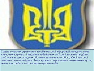 Сфера сучасних українських засобів масової інформації засвідчує: мова живе, еволюціонує - і завдання небайдужих до її долі журналістів дбати, щоб мова за цих складних обставин залишалася собою, зберігала свої генетико-типологічні риси. Тому журналіст мусить мати тонке мовне чуття, знати, що треба, а чого не варто пускати в обіг. 