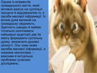 Одним із елементів  громадського життя, який активно реагує на суспільні процеси й віддзеркалює їх, є засоби масової інформації. Їх вплив дуже великий на громадську свідомість. Здатність швидко й майже тотально охоплювати найширші аудиторії дає їм змогу формувати суспільну думку, визначати духовні цінності. Ось чому мова засобів масової інформації, а зокрема неологізми, – важлива й актуальна проблема сучасних досліджень. 