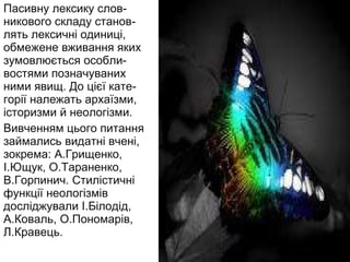 Пасивну лексику слов-никового складу станов-лять лексичні одиниці, обмежене вживання яких зумовлюється особли-востями позначуваних ними явищ. До цієї кате-горії належать архаїзми, історизми й неологізми. Вивченням цього питання займались видатні вчені, зокрема: А.Грищенко, І.Ющук, О.Тараненко, В.Горпинич. Стилістичні функції неологізмів досліджували І.Білодід, А.Коваль, О.Пономарів, Л.Кравець.  