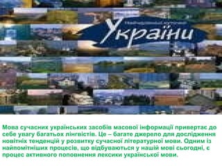Мова сучасних українських засобів масової інформації привертає до себе увагу багатьох лінгвістів. Це – багате джерело для дослідження новітніх тенденцій у розвитку сучасної літературної мови. Одним із найпомітніших процесів, що відбуваються у нашій мові сьогодні, є процес активного поповнення лексики української мови. 