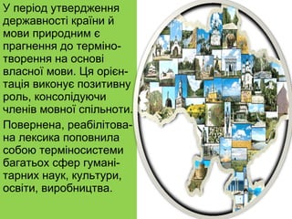 У період утвердження державності країни й мови природним є прагнення до терміно-творення на основі власної мови. Ця орієн-тація виконує позитивну роль, консолідуючи членів мовної спільноти. Повернена, реабілітова-на лексика поповнила собою терміносистеми багатьох сфер гумані-тарних наук, культури, освіти, виробництва. 