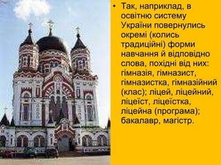 Так, наприклад, в освітню систему України повернулись окремі (колись традиційні) форми навчання й відповідно слова, похідні від них: гімназія, гімназист, гімназистка, гімназійний (клас); ліцей, ліцейний, ліцеїст, ліцеїстка, ліцейна (програма); бакалавр, магістр.  