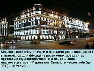 Кількість неологізмів тільки в періодиці (вона переважно і є матеріалом для фіксації) у розвинених мовах сягає протягом року десятків тисяч (не всі, звичайно, лишаються у мові). Переважна більшість неологізмів (до 90%) – це терміни  . 