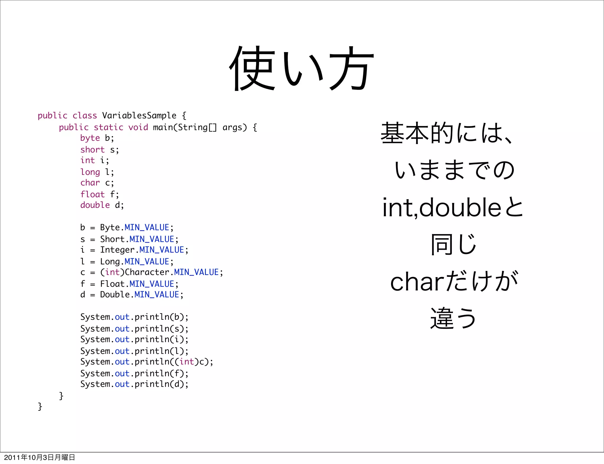 public class VariablesSample {
            	   public static void main(String[] args) {
            	   	    byte b;
            	   	    short s;
            	   	    int i;
            	   	    long l;
            	   	    char c;
            	   	    float f;
            	   	    double d;

            	       	   b   =   Byte.MIN_VALUE;
            	       	   s   =   Short.MIN_VALUE;
            	       	   i   =   Integer.MIN_VALUE;
            	       	   l   =   Long.MIN_VALUE;
            	       	   c   =   (int)Character.MIN_VALUE;
            	       	   f   =   Float.MIN_VALUE;
            	       	   d   =   Double.MIN_VALUE;
            	       	
            	       	   System.out.println(b);
            	       	   System.out.println(s);
            	       	   System.out.println(i);
            	       	   System.out.println(l);
            	       	   System.out.println((int)c);
            	       	   System.out.println(f);
            	       	   System.out.println(d);
            	       }
            }




2011   10       3
 