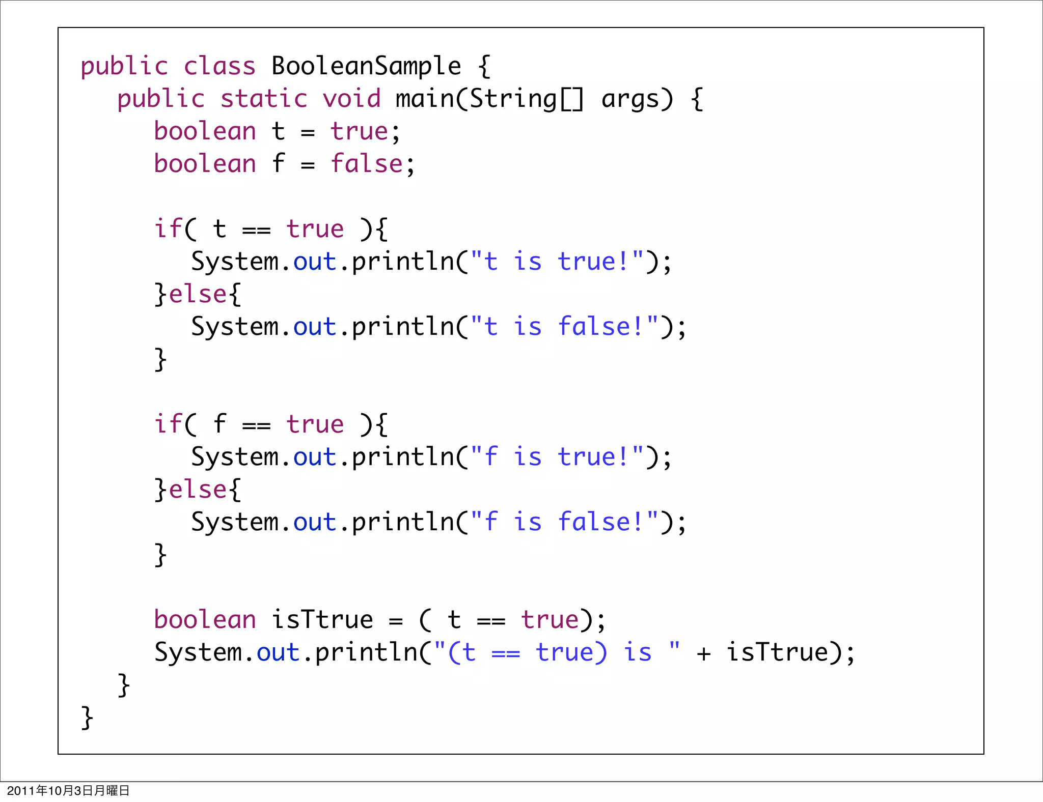 public class BooleanSample {
            	 public static void main(String[] args) {
            	 	 boolean t = true;
            	 	 boolean f = false;
            	 	
            	 	 if( t == true ){
            	 	 	 System.out.println("t is true!");
            	 	 }else{
            	 	 	 System.out.println("t is false!");
            	 	 }
            	 	
            	 	 if( f == true ){
            	 	 	 System.out.println("f is true!");
            	 	 }else{
            	 	 	 System.out.println("f is false!");
            	 	 }
            	 	
            	 	 boolean isTtrue = ( t == true);
            	 	 System.out.println("(t == true) is " + isTtrue);
            	 }
            }

2011   10   3
 