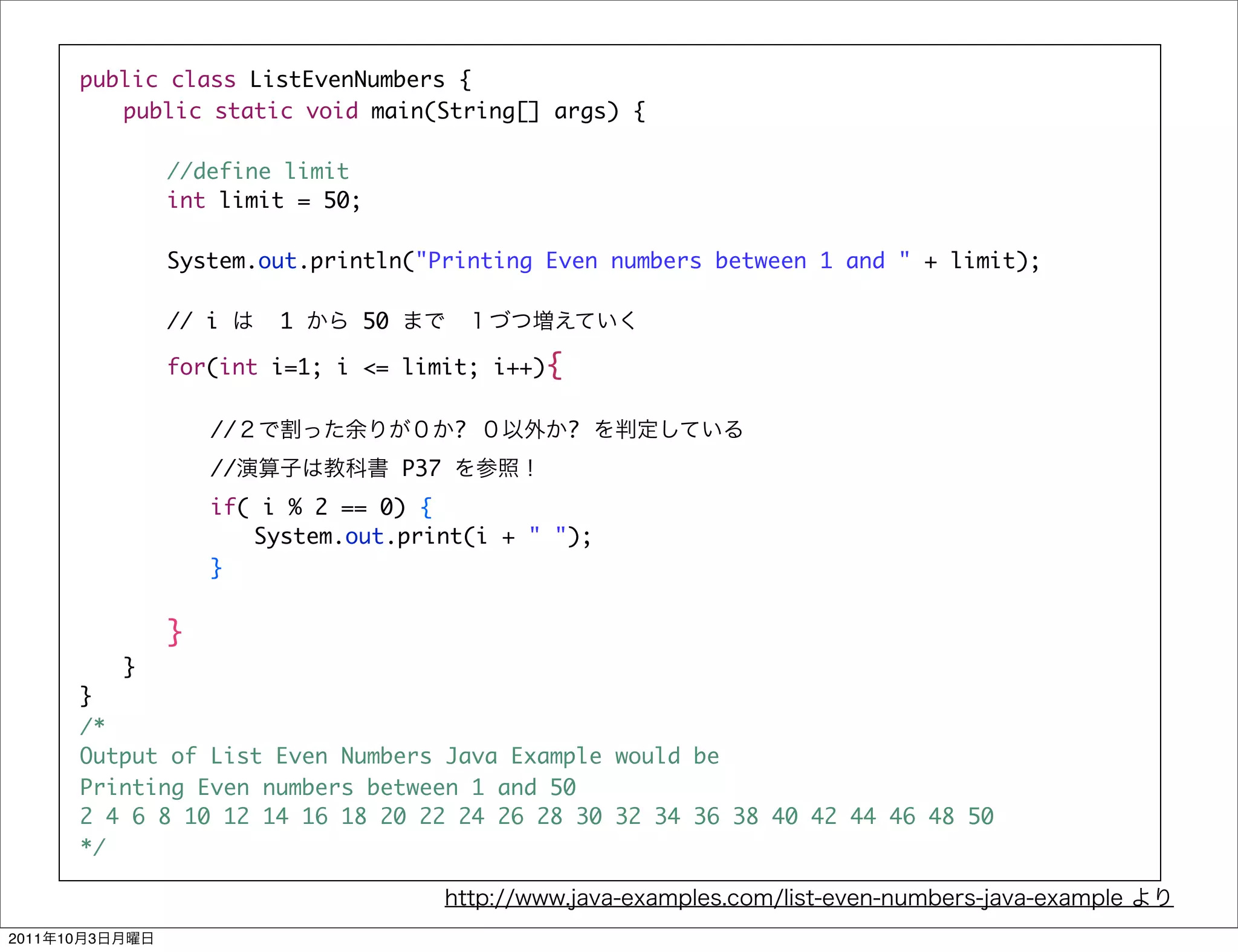 public class ListEvenNumbers {
            	 public static void main(String[] args) {

            	   	   //define limit
            	   	   int limit = 50;

            	   	   System.out.println("Printing Even numbers between 1 and " + limit);

                    // i     1     50

            	   	   for(int i=1; i <= limit; i++){

            	   	   	   //                    ?      ?
                        //              P37
            	   	   	   if( i % 2 == 0) {
            	   	   	   	 System.out.print(i + " ");
            	   	   	   }


            	 	 }
            	 }
            }
            /*
            Output of List Even Numbers Java Example would be
            Printing Even numbers between 1 and 50
            2 4 6 8 10 12 14 16 18 20 22 24 26 28 30 32 34 36 38 40 42 44 46 48 50
            */



2011   10   3
 