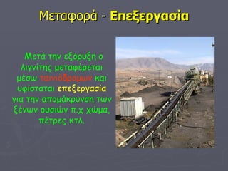 Μεταφορά  -  Επεξεργασία Μετά την εξόρυξη ο λιγνίτης μεταφέρεται μέσω  ταινιόδρομων  και υφίσταται  επεξεργασία  για την απομάκρυνση των ξένων ουσιών π.χ χώμα, πέτρες κτλ. 