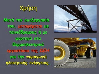 Χρήση Μετά την επεξεργασία του,  μεταφέρεται  με ταινιόδρομους ή με φορτηγά στα θερμοηλεκτρικά  εργοστάσια της ΔΕΗ  για την  παραγωγή   ηλεκτρικής ενέργειας . 
