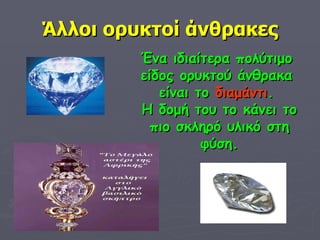 Άλλοι ορυκτοί άνθρακες Ένα ιδιαίτερα πολύτιμο  είδος ορυκτού άνθρακα  είναι το  διαμάντι .  Η δομή του το κάνει το πιο σκληρό υλικό στη φύση. 