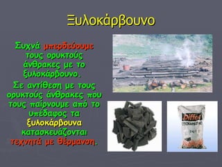 Ξυλοκάρβουνο Συχνά  μπερδεύουμε  τους ορυκτούς άνθρακες με το ξυλοκάρβουνο.  Σε αντίθεση με τους ορυκτούς άνθρακες που τους παίρνουμε από το υπέδαφος τα  ξυλοκάρβουνα  κατασκευάζονται  τεχνητά με θέρμανση . 