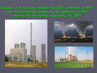 Σήμερα, οι 8 λιγνιτικοί σταθμοί της ΔΕΗ αποτελούν το 42% της εγκατεστημένης ισχύος της και παράγουν το   56% περίπου της ηλεκτρικής παραγωγής της ΔΕΗ. 