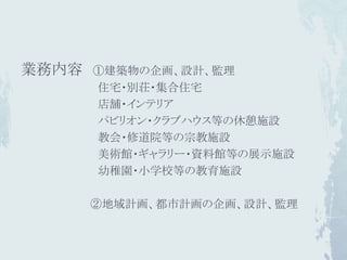 業務内容   ①建築物の企画、設計、監理
       住宅・別荘・集合住宅
       店舗・インテリア
       パビリオン・クラブハウス等の休憩施設
       教会・修道院等の宗教施設
       美術館・ギャラリー・資料館等の展示施設
       幼稚園・小学校等の教育施設

       ②地域計画、都市計画の企画、設計、監理
 