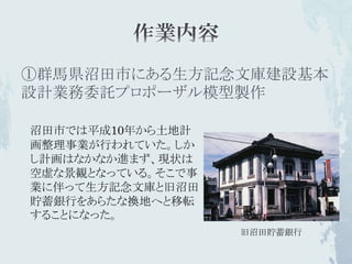 ①群馬県沼田市にある生方記念文庫建設基本
設計業務委託プロポーザル模型製作

沼田市では平成10年から土地計
画整理事業が行われていた。しか
し計画はなかなか進まず、現状は
空虚な景観となっている。そこで事
業に伴って生方記念文庫と旧沼田
貯蓄銀行をあらたな換地へと移転
することになった。
                   旧沼田貯蓄銀行
 
