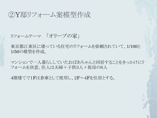 ②Y邸リフォーム案模型作成

リフォームテーマ   「オリーブの家」
東京都江東区に建っている住宅のリフォームを依頼されていて、1/100と
1/50の模型を作成。

マンションで一人暮らししていたおばあちゃんと同居することをきっかけにリ
フォームを決意。住人は夫婦＋子供３人＋祖母の６人

４階建てで１Fは倉庫として使用し、２F～４Fを住居とする。
 