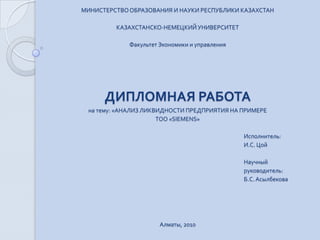 МИНИСТЕРСТВО ОБРАЗОВАНИЯ И НАУКИ РЕСПУБЛИКИ КАЗАХСТАН   КАЗАХСТАНСКО-НЕМЕЦКИЙ УНИВЕРСИТЕТ   Факультет Экономики и управления ДИПЛОМНАЯ РАБОТА на тему: «АНАЛИЗ ЛИКВИДНОСТИ ПРЕДПРИЯТИЯ НА ПРИМЕРЕ  ТОО «SIEMENS» Исполнитель:  И.С. Цой   Научный руководитель: Б.С. Асылбекова Алматы, 2010 