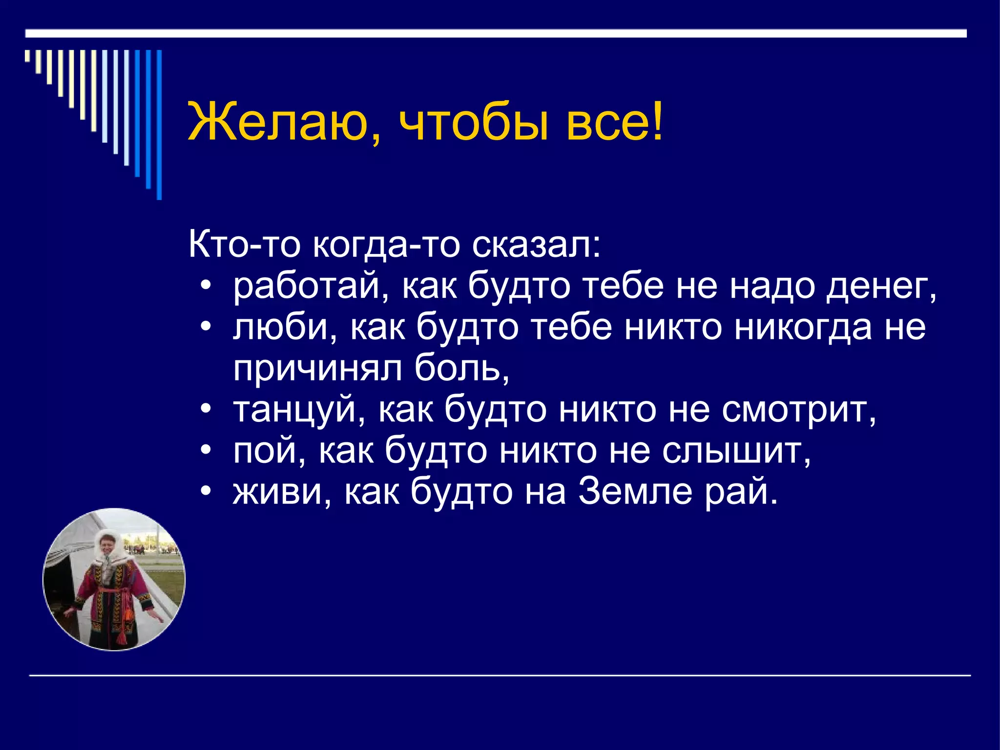 Желаю, чтобы все! Кто-то когда-то сказал: работай, как будто тебе не надо денег, люби, как будто тебе никто никогда не причинял боль, танцуй, как будто никто не смотрит, пой, как будто никто не слышит, живи, как будто на Земле рай.  