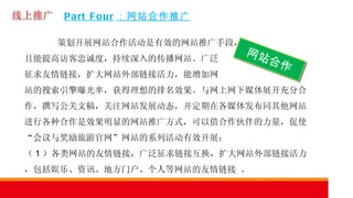Part Four ：网站合作推广 策划开展网站合作活动是有效的网站推广手段， 且能提高访客忠诚度，持续深入的传播网站。广泛 征求友情链接，扩大网站外部链接活力，能增加网 站的搜索引擎曝光率，获得理想的排名效果。与网上网下媒体展开充分合作，撰写公关文稿，关注网站发展动态，并定期在各媒体发布同其他网站进行各种合作是效果明显的网站推广方式，可以借合作伙伴的力量，促使“会议与奖励旅游官网”网站的系列活动有效开展；  （ 1 ）各类网站的友情链接，广泛征求链接互换，扩大网站外部链接活力，包括娱乐、资讯、地方门户、个人等网站的友情链接 。 网站合作 