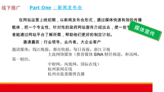 Part One ：新闻发布会 在网站运营上线初期，以新闻发布会形式，通过媒体快速有效的传播载体，把一个专业性、针对性的政府网站宣传介绍出去，使一些专业需求者能通过网站平台了解所需，帮助他们更好的制定计划。    邀请嘉宾：行业领导、业内者、大企业客户 邀请媒体：钱江晚报，都市快报，每日商报，浙江卫视 主流网络媒体（推荐媒体 SINA 财经频道，和讯网，第一财经， 中财网，凤凰网，国际在线） 杭州新闻在线 杭州市旅委微博直播  媒体宣传 