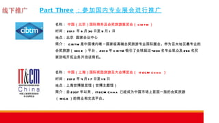 Part Three ：参加国内专业展会进行推广 名称：  中国（北京）国际商务及会奖旅游展览会（ CIBTM ） 时间： 2011 年 8 月 30 日至 9 月 1 日 地点：北京  国家会议中心 简介：  CIBTM 是中国境内唯一国家级高端会奖旅游专业国际展会。作为亚太地区最专业的会奖旅游（ MICE ）平台， 2010 年 CIBTM 吸引了全球超过 4200 名专业观众及 256 名买家到场开拓业务并洽谈商机。 名称：  中国（上海）国际奖励旅游及大会博览会（  IT&CM China  ） 时间： 2012 年 4 月 17 日至 19 日 地点：上海世博展览馆（世博主题馆） 简介：自 2007 年以来， IT&CM China  已经成为中国市场上首屈一指的会奖旅游（ MICE ）的商业和交流平台。 