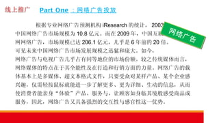 Part One ：网络广告投放 根据专业网络广告预测机构 iResearch 的统计， 2003 年 中国网络广告市场规模为 10.8 亿元。而在 2009 年，中国互联 网网络广告，市场规模已达 206.1 亿元，几乎是 6 年前的 20 倍。 可见未来中国网络广告市场发展规模之迅猛和庞大。如今， 网络广告与电视广告几乎占有同等地位的市场份额。较之传统媒体而言，网络媒体的特点在于其全能性及在打造和行销方面的力量。网络广告的载体基本上是多媒体、超文本格式文件，只要受众对某样产品、某个企业感兴趣，仅需轻按鼠标就能进一步了解更多、更为详细、生动的信息，从而使消费者能亲身“体验”产品、服务与，让顾客如身临其境般感受商品或服务，因此，网络广告又具备强烈的交互性与感官性这一优势。  网络广告 