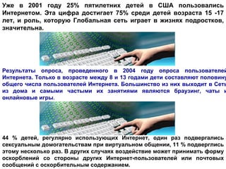 Уже в 2001 году 25% пятилетних детей в США пользовались Интернетом. Эта цифра достигает 75% среди детей возраста 15 -17 лет, и роль, которую Глобальная сеть играет в жизнях подростков, значительна.  Результаты опроса, проведенного в 2004 году опроса пользователей Интернета. Только в возрасте между 8 и 13 годами дети составляют половину общего числа пользователей Интернета. Большинство из них выходит в Сеть из дома и самыми частыми их занятиями являются браузинг, чаты и онлайновые игры .  44 % детей, регулярно использующих Интернет, один раз подвергались сексуальным домогательствам при виртуальном общении, 11 % подверглись этому несколько раз. В других случаях воздействие может принимать форму оскорблений со стороны других Интернет-пользователей или почтовых сообщений с оскорбительным содержанием.   