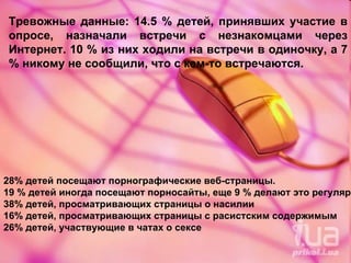 Тревожные данные: 14.5 % детей, принявших участие в опросе, назначали встречи с незнакомцами через Интернет. 10 % из них ходили на встречи в одиночку, а 7 % никому не сообщили, что с кем-то встречаются.  28% детей посещают порнографические веб-страницы. 19 % детей иногда посещают порносайты, еще 9 % делают это регулярно.  38% детей, просматривающих страницы о насилии  16% детей, просматривающих страницы с расистским содержимым  26% детей, участвующие в чатах о сексе  
