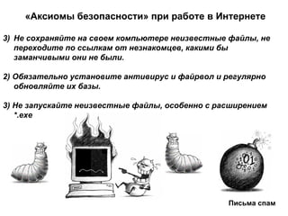 «Аксиомы безопасности» при работе в Интернете Не сохраняйте на своем компьютере неизвестные файлы, не переходите по ссылкам от незнакомцев, какими бы заманчивыми они не были.  2) Обязательно установите антивирус и файрвол и регулярно обновляйте их базы.  3) Не запускайте неизвестные файлы, особенно с расширением *. exe   Письма спам 