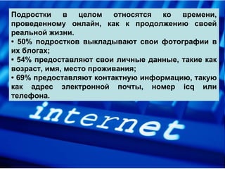 Подростки в целом относятся ко времени, проведенному онлайн, как к продолжению своей реальной жизни.  •  50% подростков выкладывают свои фотографии в их блогах;  •  54% предоставляют свои личные данные, такие как возраст, имя, место проживания;  •  69% предоставляют контактную информацию, такую как адрес электронной почты, номер icq или телефона.  