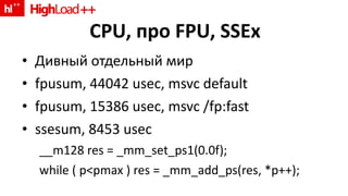 CPU,  про  FPU, SSEx Дивный отдельный мир fpusum, 44042 usec, msvc default fpusum, 15386 usec, msvc /fp:fast ssesum, 8453 usec __m128 res = _mm_set_ps1(0.0f); while ( p<pmax ) res = _mm_add_ps(res, *p++); 