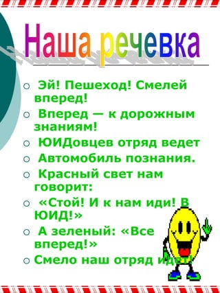 Наша речевкаЭй! Пешеход! Смелей вперед!  Вперед — к дорожным знаниям!  ЮИДовцев отряд ведет Автомобиль познания. Красный свет нам говорит: «Стой! И к нам иди! В ЮИД!»  А зеленый: «Все вперед!»Смело наш отряд идет!