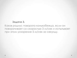 	Задача 3.Каков радиус поворота конькобежца, если он поворачивает со скоростью 3 м/сек и испытывает при этом ускорение 5 м/сек за секунду.