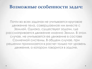 Возможные особенности задач:Почти во всех задачах не учитывается круговое движение тела, совершаемое им вместе с Землей. Однако, существуют задачи, где рассматривается движение именно Земли. В этом случае, не учитывается ее движение в составе Солнечной системы. В общем случае, при решении принимается в расчет только тот уровень движения, о котором говорится в задаче.