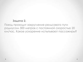 	Задача 2.Поезд проходит закругление рельсового пути радиусом 300 метров с постоянной скоростью 20 км/час. Какое ускорение испытывают пассажиры?