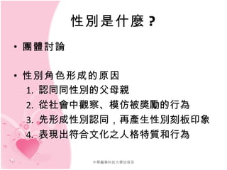 性別是什麼 ? 團體討論 性別角色形成的原因 　 1.  認同同性別的父母親 　 2.  從社會中觀察、模仿被獎勵的行為 　 3.  先形成性別認同，再產生性別刻板印象 　 4.  表現出符合文化之人格特質和行為 中華醫事科技大學幼保系 