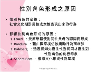 性別角色形成之原因 性別角色的定義： 　社會文化期許男性或女性表現出來的行為 影響性別角色形成的原因： 　 1. Frued  ：受原慾驅使對同性父母的認同而形成 　 2. Bandura  ：藉由觀察模仿被獎勵行為而增強 　 3. Kohlberg  ：透過認知先產生性別認同才產生對 性別角色的刻板印象 　 4. Sandra Bem  ：根據文化形成性別基模 中華醫事科技大學幼保系 