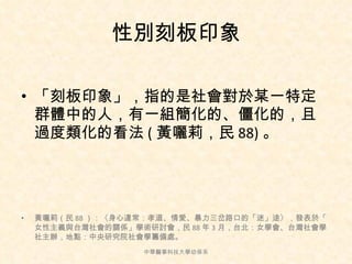性別刻板印象 「刻板印象」，指的是社會對於某一特定群體中的人，有一組簡化的、僵化的，且過度類化的看法 ( 黃囇莉，民 88) 。 黃囇莉（民 88 ）：〈身心違常：孝道、情愛、暴力三岔路口的「迷」途〉，發表於「  女性主義與台灣社會的關係」學術研討會，民 88 年 3 月，台北：女學會、台灣社會學社主辦，地點：中央研究院社會學籌備處。 中華醫事科技大學幼保系 
