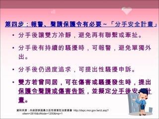 分手後讓雙方冷靜 ， 避免再有聯繫或牽扯 。 分手後有持續的騷擾時，可報警，避免單獨外出 。 分手後仍過度追求，可提出性騷擾申訴 。 雙方若曾同居，可在傷害或騷擾發生時，提出 保護令聲請或傷害告訴 ，並擬定 分手後安全計畫 。 第四步：報警、聲請保護令有必要 ～「分手安全計畫 」 資料來源：內政部家庭暴力及性侵害防治委員會  http://dspc.moi.gov.tw/ct.asp?xItem=2816&ctNode=1200&mp=1 
