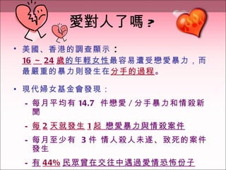 愛對人了嗎 ? 美國、香港的調查顯示 ： 16 ～ 24 歲 的年輕女性 最容易遭受戀愛暴力，而最嚴重的暴力則發生在 分手的過程 。 現代婦女基金會發現： 每月平均有 14.7  件戀愛 / 分手暴力和情殺新聞 每 2 天就發生 1 起  戀愛暴力與情殺案件 每月至少有  3 件 情人殺人未遂、致死的案件發生  有 44% 民眾曾在交往中遇過愛情恐怖份子 
