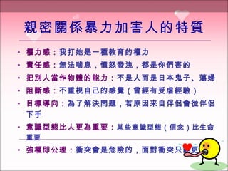 親密關係暴力加害人的特質 權力感 ： 我打她是一種教育的權力 責任感 ： 無法喘息，憤怒發洩，都是你們害的 把別人當作物體的能力 ： 不是人而是日本鬼子 、 蕩婦 阻斷感 ： 不重視自己的感覺（曾經有受虐經驗） 目標導向 ： 為了解決問題，若原因來自伴侶會從伴侶下手 意識型態比人更為重要 ： 某 些意識型態（信念）比生命重要 強權即公理 ： 衝突會是危險的，面對衝突只能更強權 