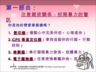 第一部 曲 ：   　　  注意親密關係－初期暴力的警訊 你是他的戀愛事務機嗎？ 1.  影印機 （複製心中完美伴侶 - 心理虐待） 2. GPS 衛星定位器 （掌控追蹤你的行蹤 - 行動控制）   3. 拳擊機 （拳打腳踢暴力發洩 - 肢體暴力）   4. 電子寵物機 （任意使喚專屬於他 - 孤立對待）   資料來源：內政部家庭暴力及性侵害防治委員會  http://dspc.moi.gov.tw/ct.asp?xItem=2816&ctNode=1200&mp=1 