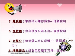 5. 電視機 （掌控你心賺你熱淚—情緒控制）   6. 提款機 （你存他提只進不出—經濟控制）   7. 大聲公 （咄咄逼人出口成髒 -- 言語暴力）   8. 情趣用品 （想到用時隨手可得—性虐待）   資料來源：內政部家庭暴力及性侵害防治委員會  http://dspc.moi.gov.tw/ct.asp?xItem=2816&ctNode=1200&mp=1 